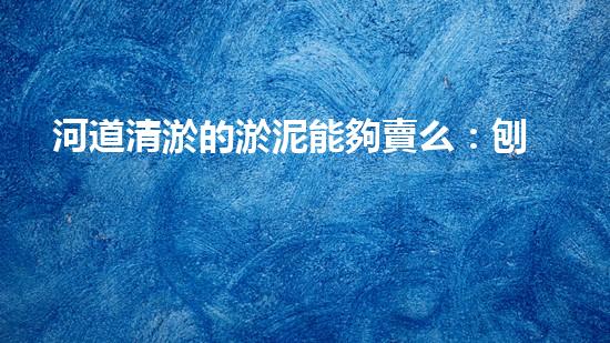河道清淤的淤泥能夠賣么：刨析清淤工程中的技術(shù)難題，探索以后創(chuàng)新方向！